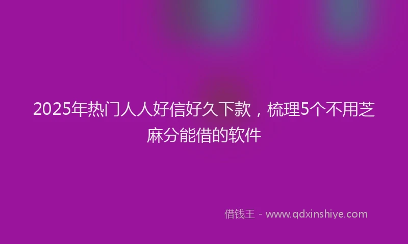 2025年热门人人好信好久下款，梳理5个不用芝麻分能借的软件