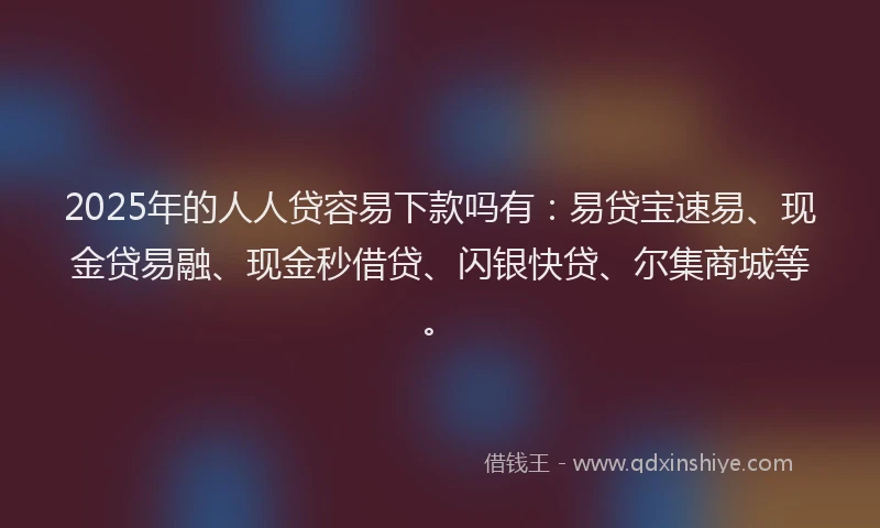 2025年的人人贷容易下款吗有：易贷宝速易、现金贷易融、现金秒借贷、闪银快贷、尔集商城等。