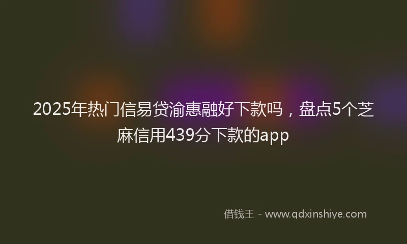 2025年热门信易贷渝惠融好下款吗，盘点5个芝麻信用439分下款的app