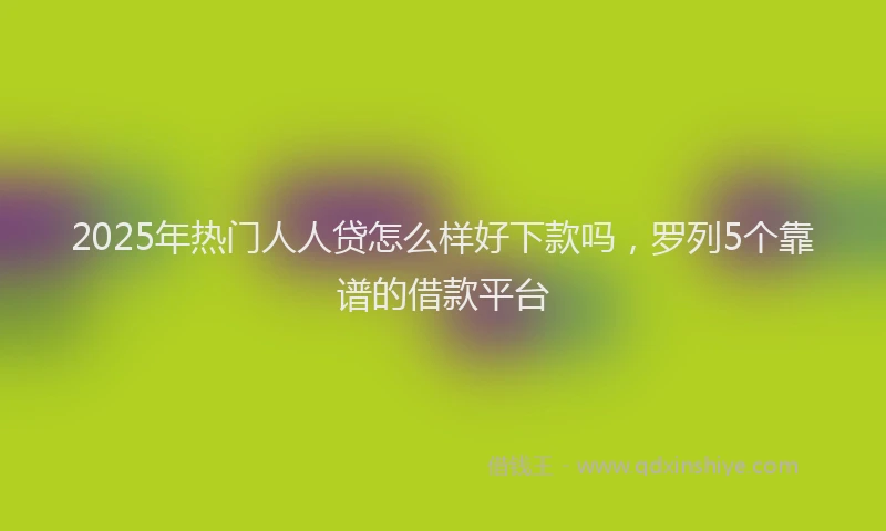 2025年热门人人贷怎么样好下款吗，罗列5个靠谱的借款平台