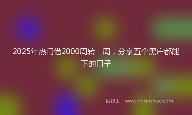 2025年热门借2000周转一周，分享五个黑户都能下的口子