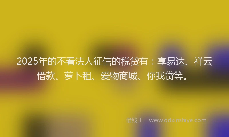 2025年的不看法人征信的税贷有：享易达、祥云借款、萝卜租、爱物商城、你我贷等。