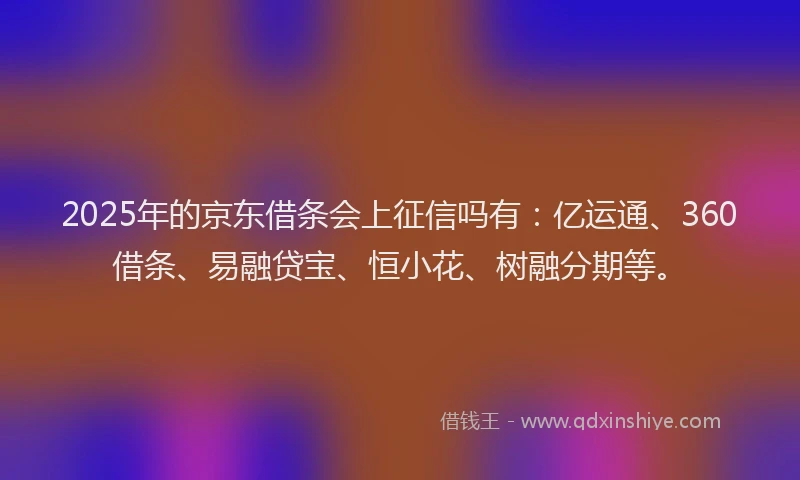 2025年的京东借条会上征信吗有：亿运通、360借条、易融贷宝、恒小花、树融分期等。