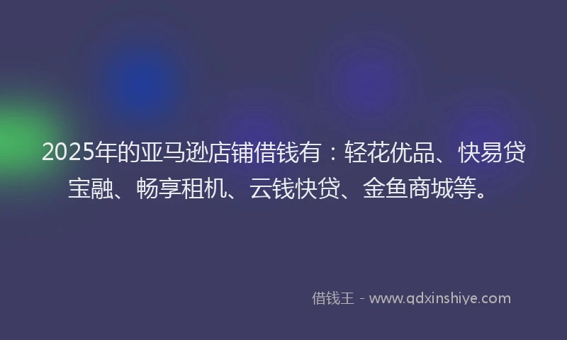 2025年的亚马逊店铺借钱有：轻花优品、快易贷宝融、畅享租机、云钱快贷、金鱼商城等。