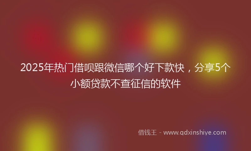 2025年热门借呗跟微信哪个好下款快，分享5个小额贷款不查征信的软件