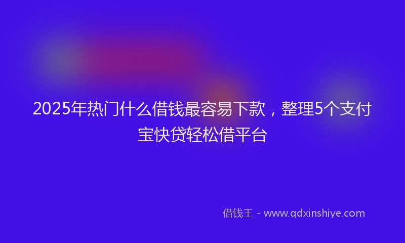 2025年热门什么借钱最容易下款，整理5个支付宝快贷轻松借平台