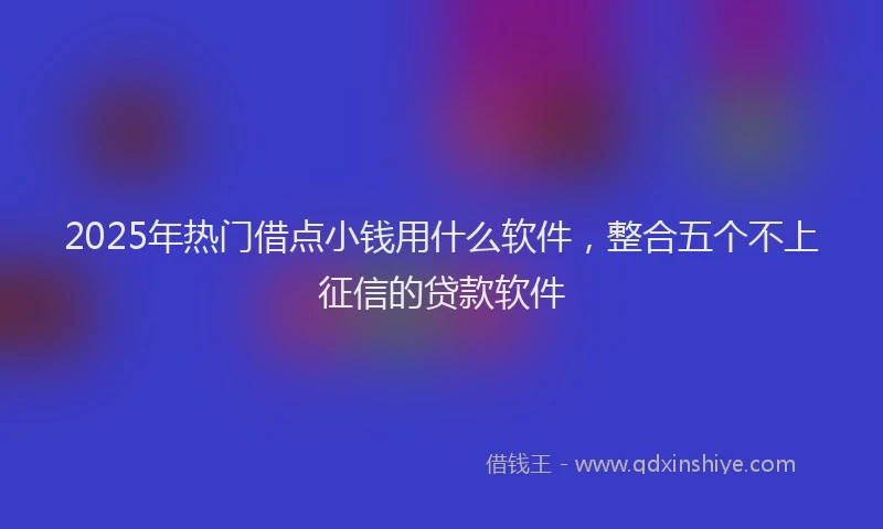 2025年热门借点小钱用什么软件，整合五个不上征信的贷款软件
