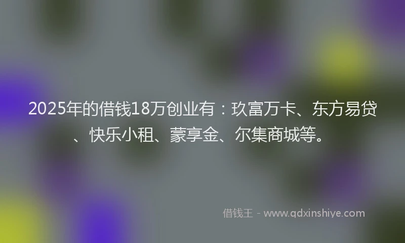2025年的借钱18万创业有：玖富万卡、东方易贷、快乐小租、蒙享金、尔集商城等。