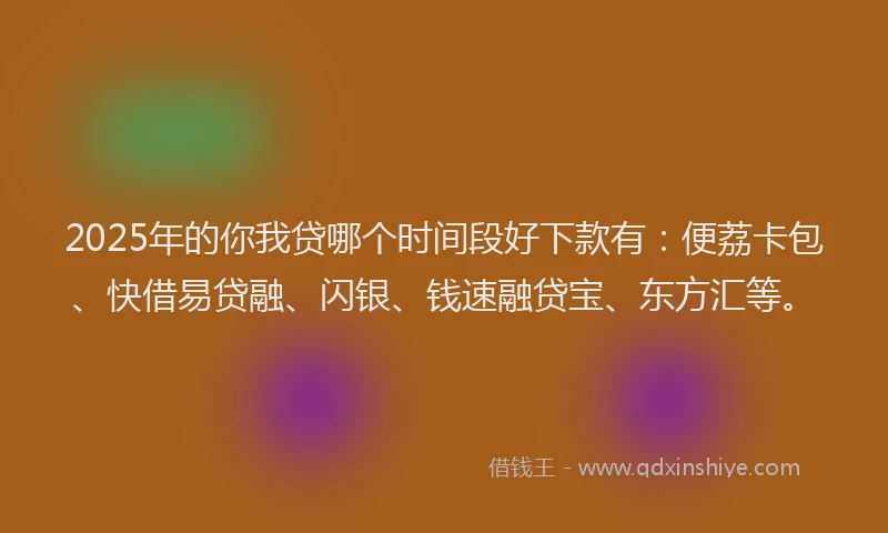 2025年的你我贷哪个时间段好下款有：便荔卡包、快借易贷融、闪银、钱速融贷宝、东方汇等。