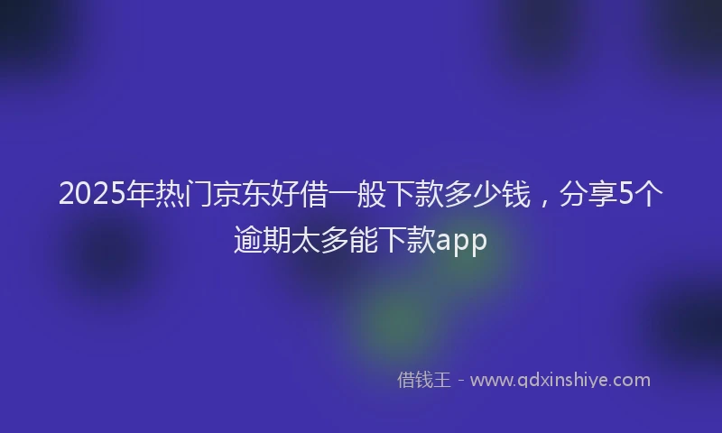 2025年热门京东好借一般下款多少钱，分享5个逾期太多能下款app