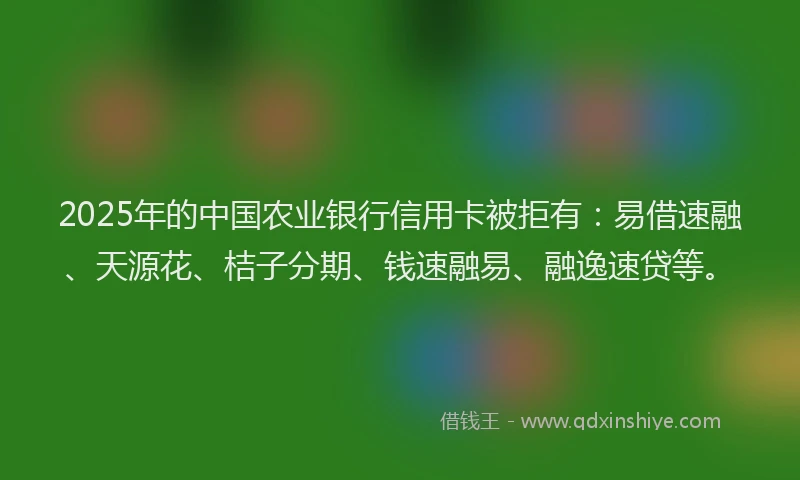 2025年的中国农业银行信用卡被拒有：易借速融、天源花、桔子分期、钱速融易、融逸速贷等。