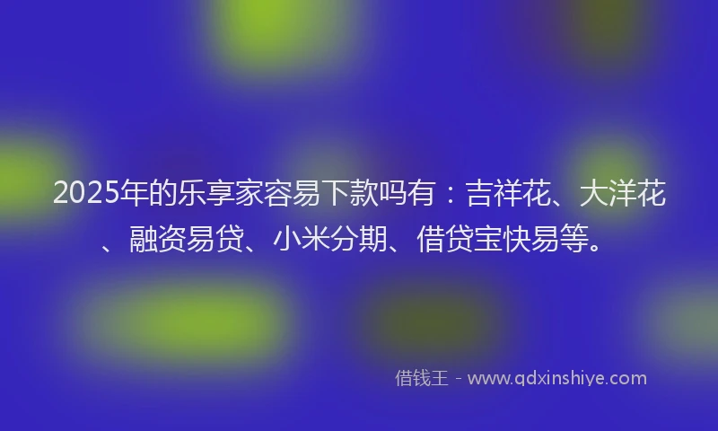 2025年的乐享家容易下款吗有：吉祥花、大洋花、融资易贷、小米分期、借贷宝快易等。