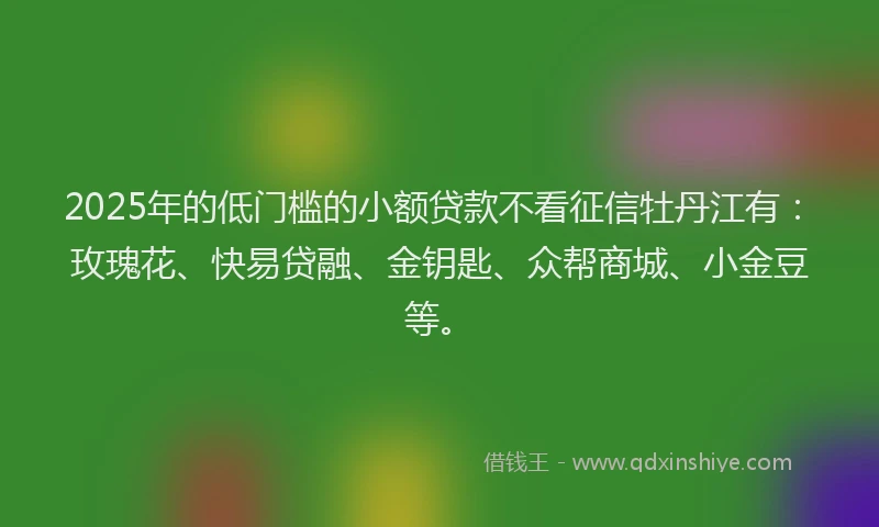 2025年的低门槛的小额贷款不看征信牡丹江有：玫瑰花、快易贷融、金钥匙、众帮商城、小金豆等。