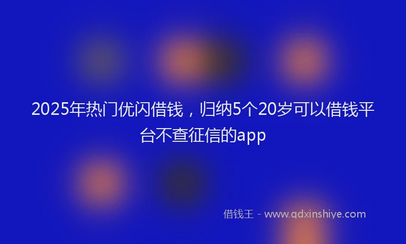2025年热门优闪借钱，归纳5个20岁可以借钱平台不查征信的app