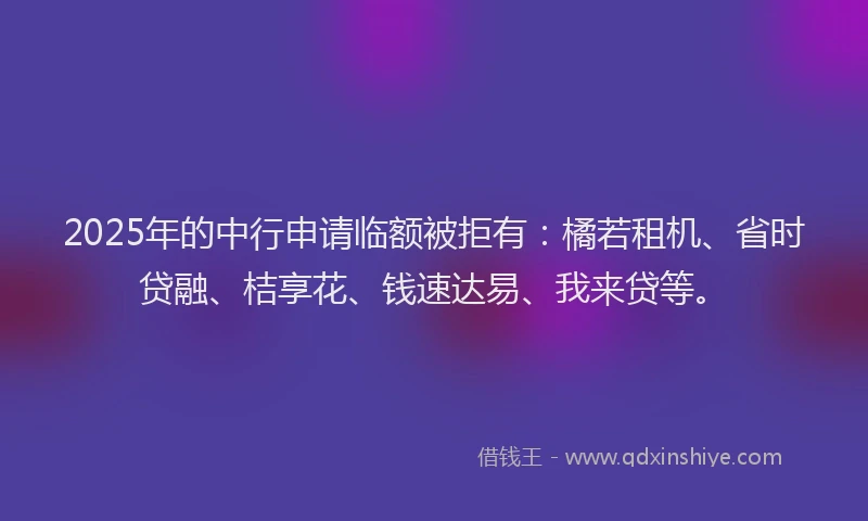 2025年的中行申请临额被拒有：橘若租机、省时贷融、桔享花、钱速达易、我来贷等。