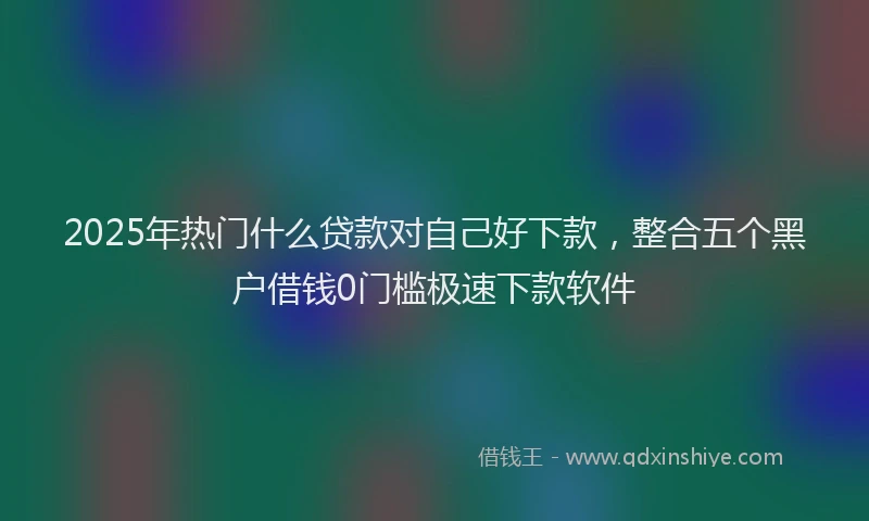2025年热门什么贷款对自己好下款,整合五个黑户借钱0门槛极速下款软件