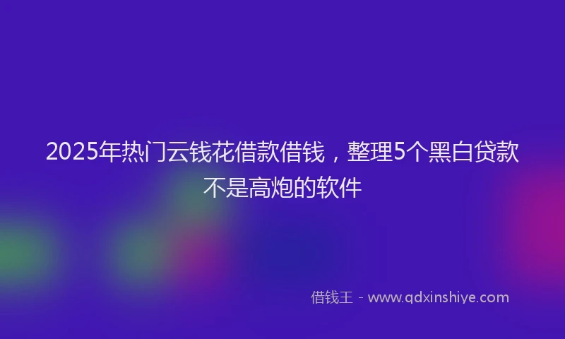 2025年热门云钱花借款借钱，整理5个黑白贷款不是高炮的软件