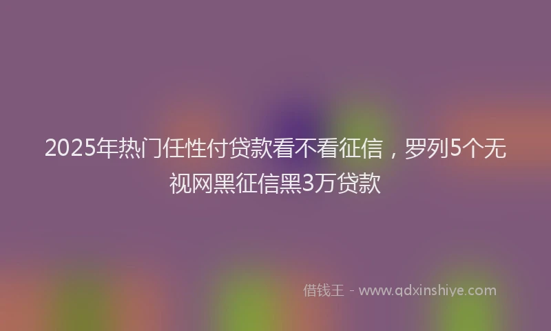 2025年热门任性付贷款看不看征信，罗列5个无视网黑征信黑3万贷款