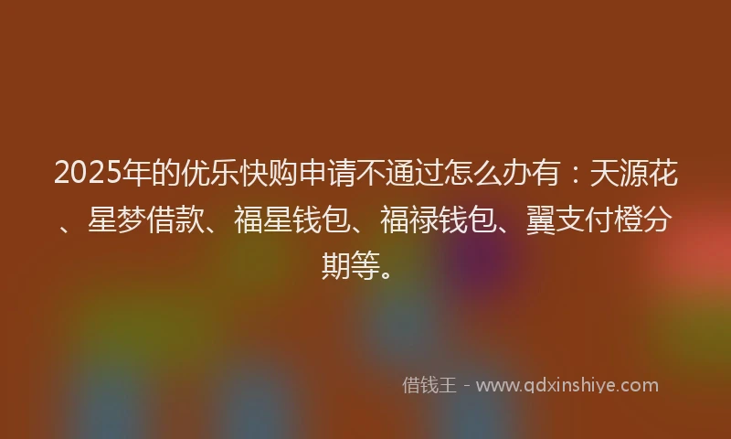 2025年的优乐快购申请不通过怎么办有：天源花、星梦借款、福星钱包、福禄钱包、翼支付橙分期等。