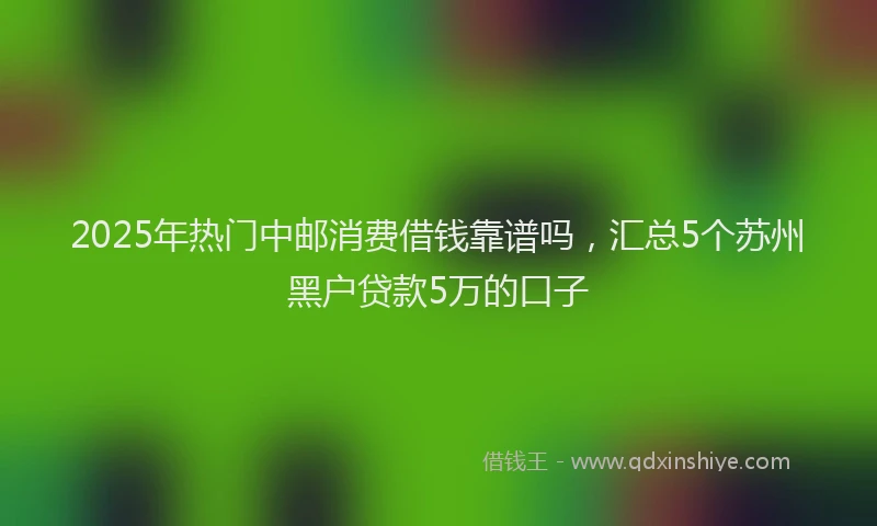 2025年热门中邮消费借钱靠谱吗，汇总5个苏州黑户贷款5万的口子