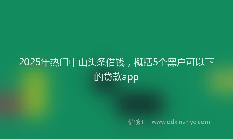 2025年热门中山头条借钱，概括5个黑户可以下的贷款app