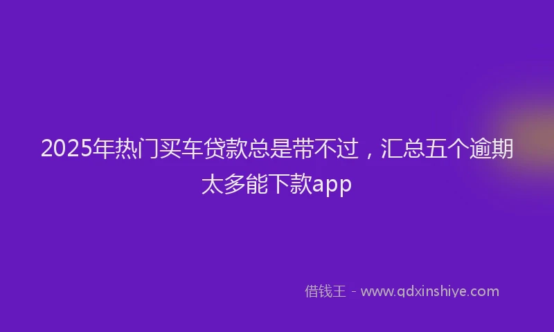 2025年热门买车贷款总是带不过，汇总五个逾期太多能下款app