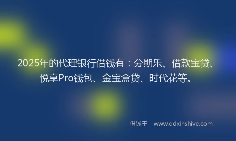 2025年的代理银行借钱有：分期乐、借款宝贷、悦享Pro钱包、金宝盒贷、时代花等。