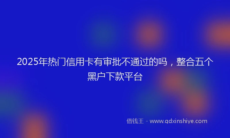 2025年热门信用卡有审批不通过的吗，整合五个黑户下款平台