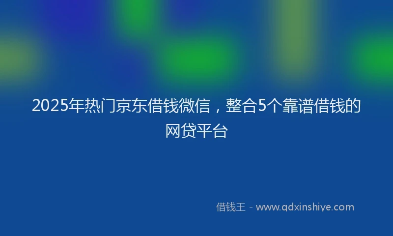 2025年热门京东借钱微信，整合5个靠谱借钱的网贷平台