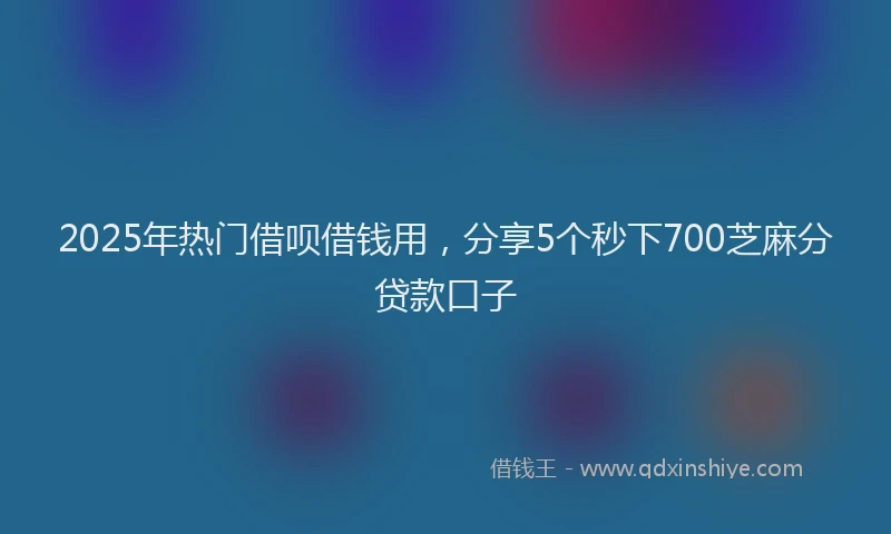 2025年热门借呗借钱用，分享5个秒下700芝麻分贷款口子