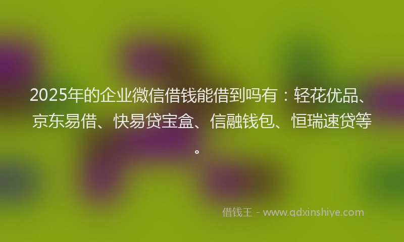 2025年的企业微信借钱能借到吗有：轻花优品、京东易借、快易贷宝盒、信融钱包、恒瑞速贷等。