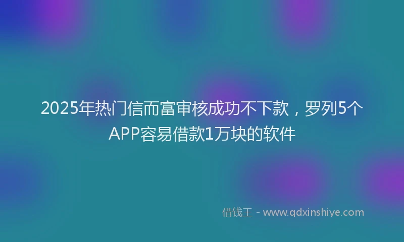 2025年热门信而富审核成功不下款，罗列5个APP容易借款1万块的软件