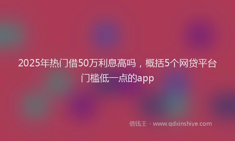 2025年热门借50万利息高吗，概括5个网贷平台门槛低一点的app