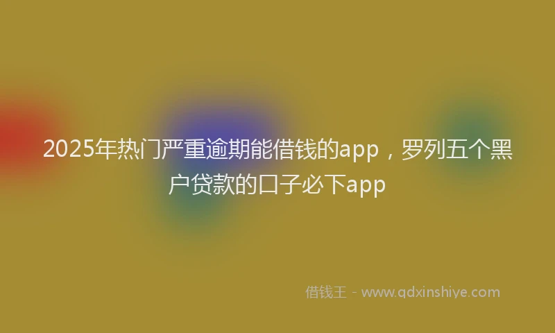 2025年热门严重逾期能借钱的app，罗列五个黑户贷款的口子必下app