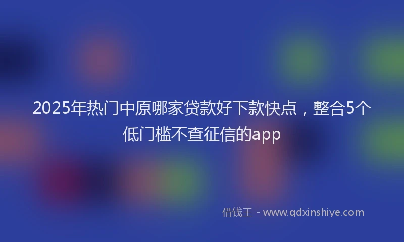 2025年热门中原哪家贷款好下款快点，整合5个低门槛不查征信的app
