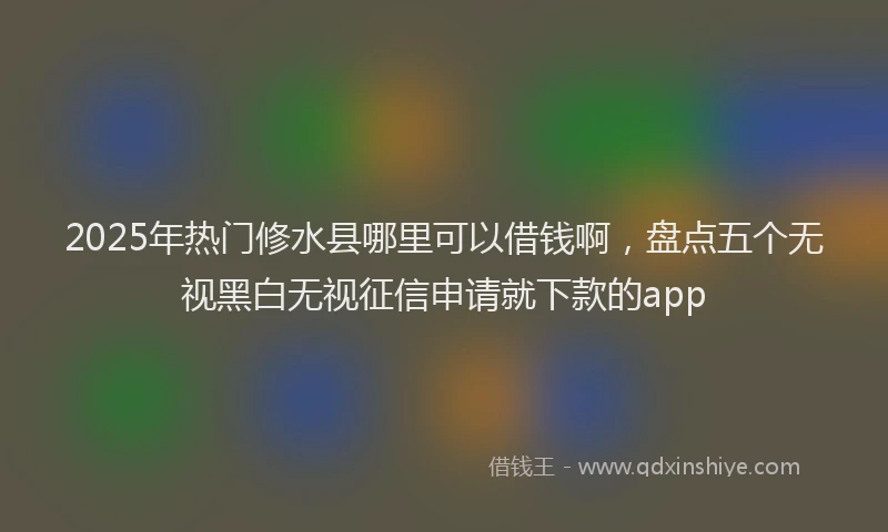 2025年热门修水县哪里可以借钱啊，盘点五个无视黑白无视征信申请就下款的app