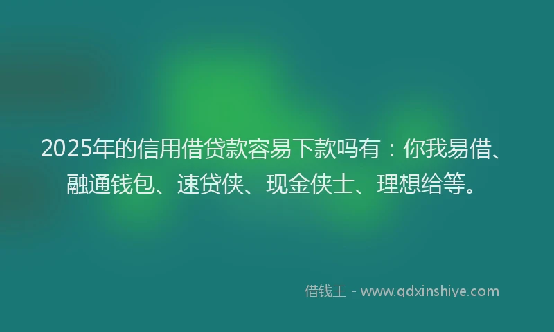 2025年的信用借贷款容易下款吗有：你我易借、融通钱包、速贷侠、现金侠士、理想给等。