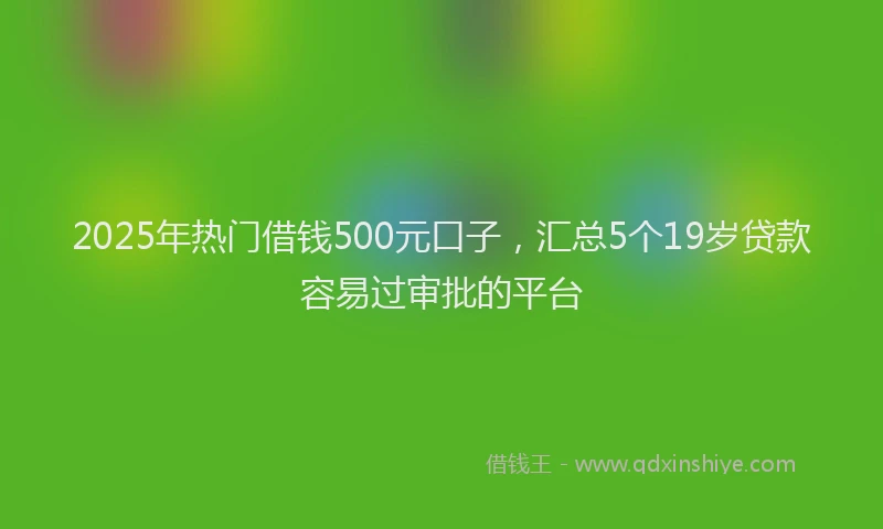 2025年热门借钱500元口子，汇总5个19岁贷款容易过审批的平台