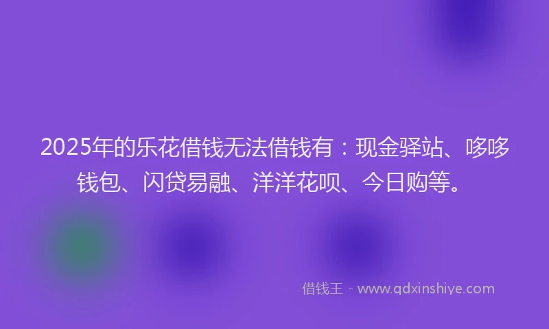 2025年的乐花借钱无法借钱有：现金驿站、哆哆钱包、闪贷易融、洋洋花呗、今日购等。