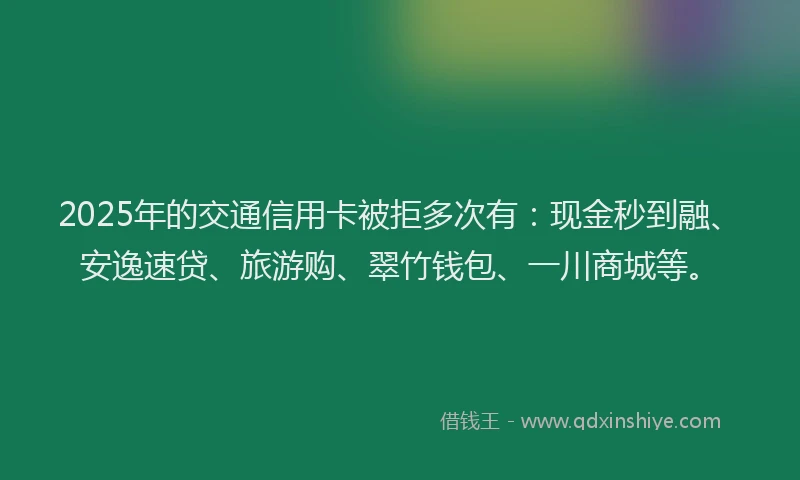 2025年的交通信用卡被拒多次有：现金秒到融、安逸速贷、旅游购、翠竹钱包、一川商城等。