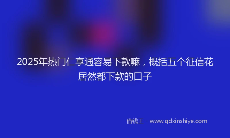 2025年热门仁享通容易下款嘛，概括五个征信花居然都下款的口子