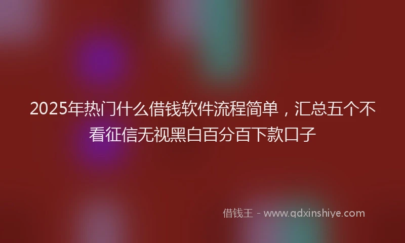 2025年热门什么借钱软件流程简单，汇总五个不看征信无视黑白百分百下款口子