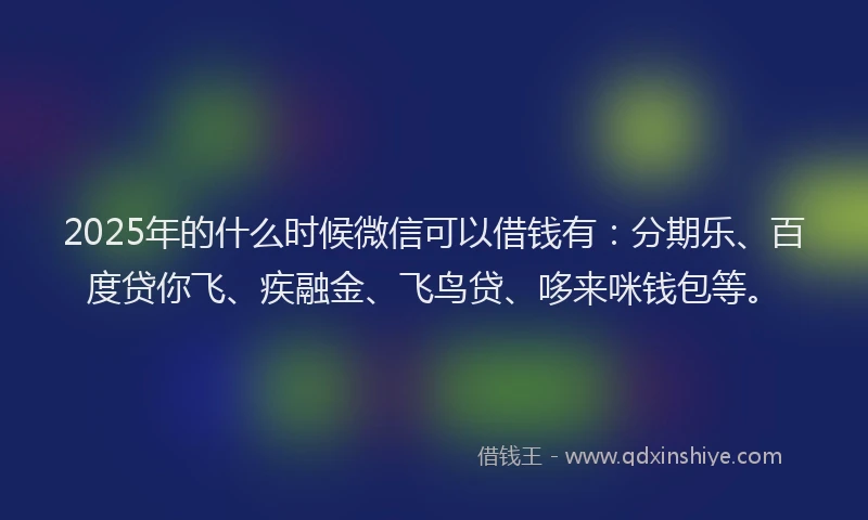 2025年的什么时候微信可以借钱有：分期乐、百度贷你飞、疾融金、飞鸟贷、哆来咪钱包等。