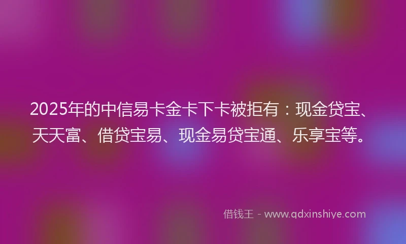 2025年的中信易卡金卡下卡被拒有：现金贷宝、天天富、借贷宝易、现金易贷宝通、乐享宝等。
