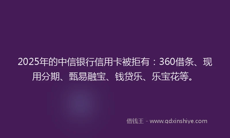 2025年的中信银行信用卡被拒有：360借条、现用分期、甄易融宝、钱贷乐、乐宝花等。