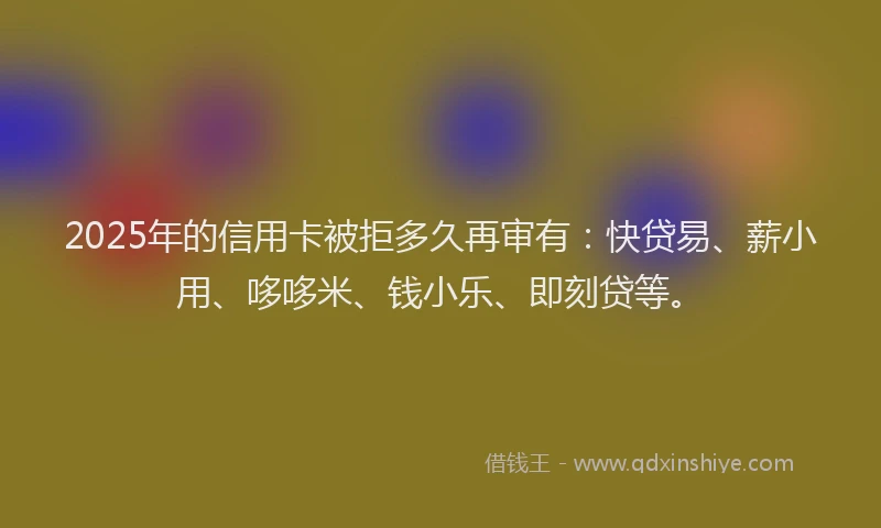 2025年的信用卡被拒多久再审有：快贷易、薪小用、哆哆米、钱小乐、即刻贷等。
