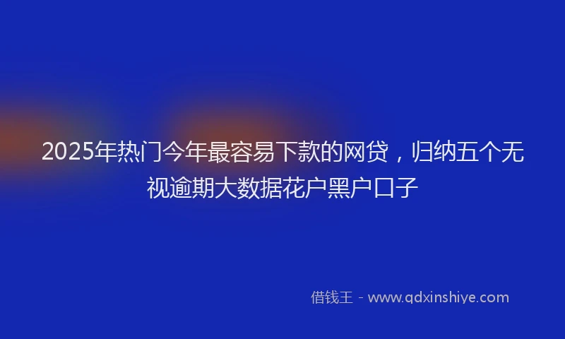 2025年热门今年最容易下款的网贷，归纳五个无视逾期大数据花户黑户口子