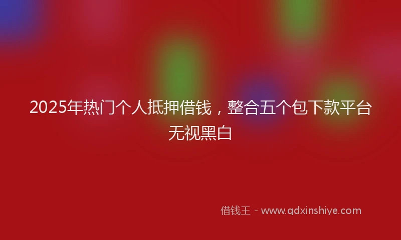 2025年热门个人抵押借钱，整合五个包下款平台无视黑白