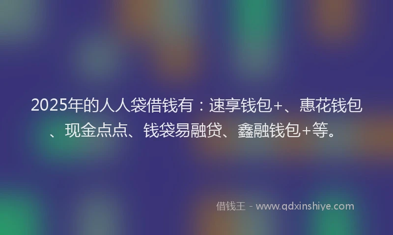2025年的人人袋借钱有：速享钱包+、惠花钱包、现金点点、钱袋易融贷、鑫融钱包+等。