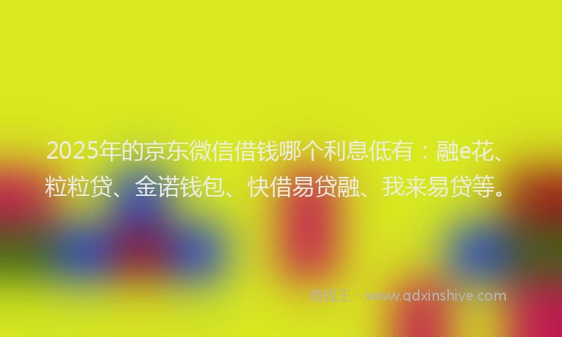 2025年的京东微信借钱哪个利息低有：融e花、粒粒贷、金诺钱包、快借易贷融、我来易贷等。